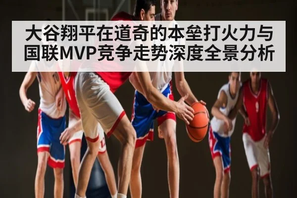 大谷翔平在道奇的本垒打火力与国联MVP竞争走势深度全景分析