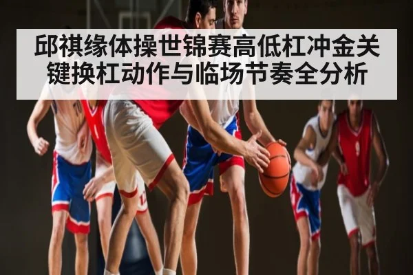 邱祺缘体操世锦赛高低杠冲金关键换杠动作与临场节奏全分析